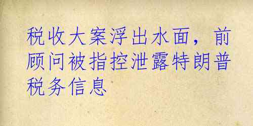 税收大案浮出水面，前顾问被指控泄露特朗普税务信息