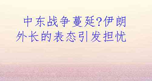  中东战争蔓延?伊朗外长的表态引发担忧