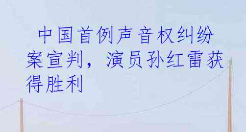 中国首例声音权纠纷案宣判，演员孙红雷获得胜利