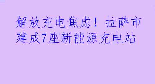 解放充电焦虑！拉萨市建成7座新能源充电站