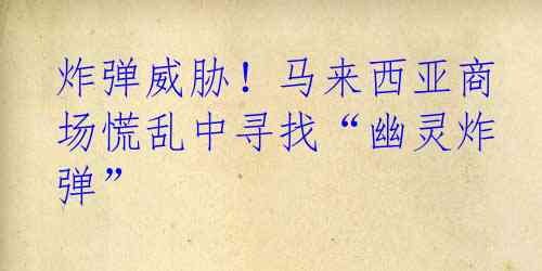 炸弹威胁！马来西亚商场慌乱中寻找“幽灵炸弹”