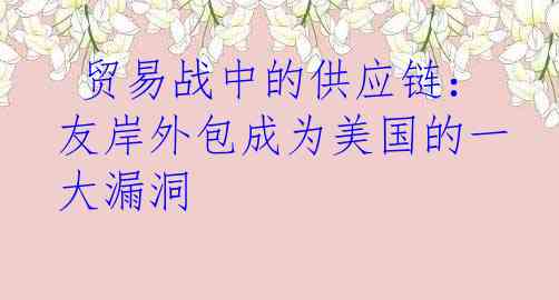  贸易战中的供应链：友岸外包成为美国的一大漏洞