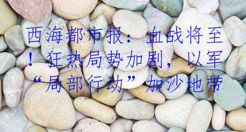 西海都市报：血战将至！狂热局势加剧，以军“局部行动”加沙地带