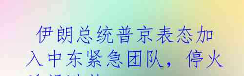  伊朗总统普京表态加入中东紧急团队，停火希望渺茫！