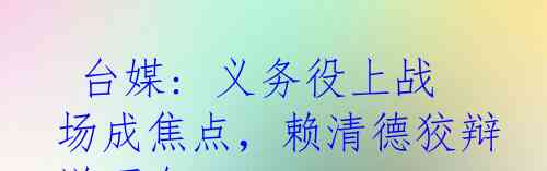  台媒: 义务役上战场成焦点，赖清德狡辩说不会？！