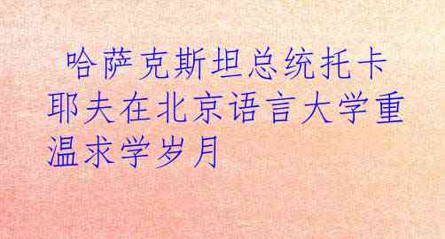  哈萨克斯坦总统托卡耶夫在北京语言大学重温求学岁月
