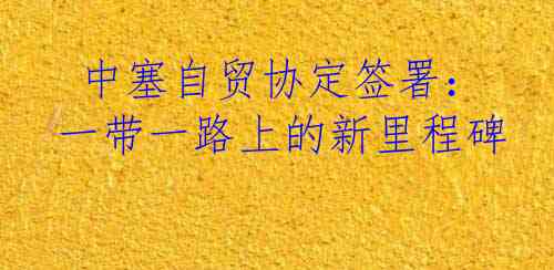  中塞自贸协定签署：一带一路上的新里程碑