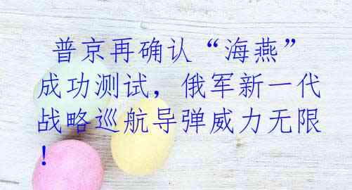  普京再确认“海燕”成功测试，俄军新一代战略巡航导弹威力无限！