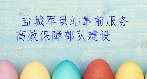  盐城军供站靠前服务高效保障部队建设