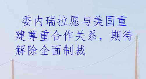  委内瑞拉愿与美国重建尊重合作关系，期待解除全面制裁