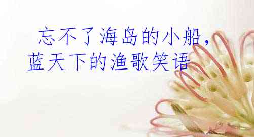  忘不了海岛的小船，蓝天下的渔歌笑语