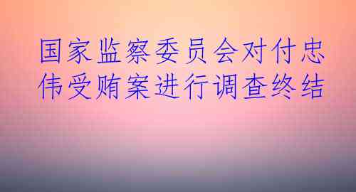 国家监察委员会对付忠伟受贿案进行调查终结