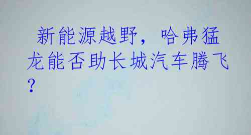  新能源越野，哈弗猛龙能否助长城汽车腾飞？