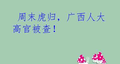  周末虎归，广西人大高官被查！