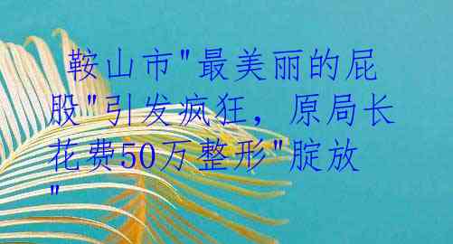  鞍山市"最美丽的屁股"引发疯狂，原局长花费50万整形"腚放"