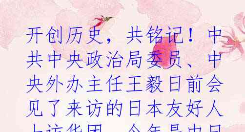 开创历史，共铭记！中共中央政治局委员、中央外办主任王毅日前会见了来访的日本友好人士访华团。今年是中日和平友好条约缔结45