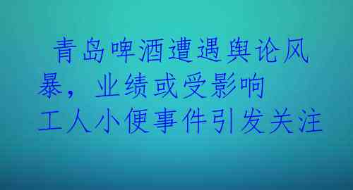  青岛啤酒遭遇舆论风暴，业绩或受影响 工人小便事件引发关注 