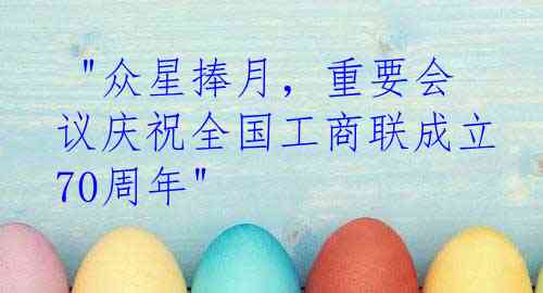  "众星捧月，重要会议庆祝全国工商联成立70周年"