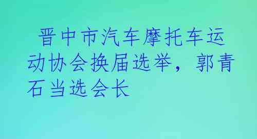  晋中市汽车摩托车运动协会换届选举，郭青石当选会长