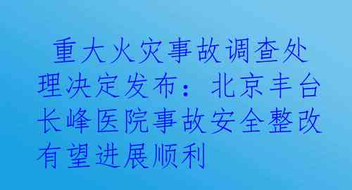  重大火灾事故调查处理决定发布：北京丰台长峰医院事故安全整改有望进展顺利