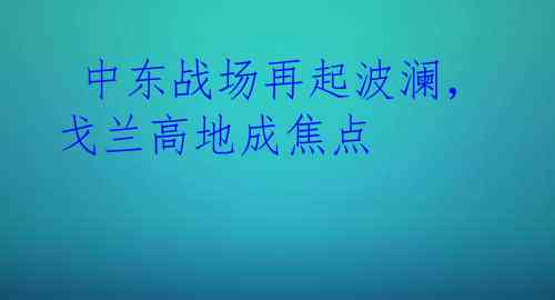  中东战场再起波澜，戈兰高地成焦点