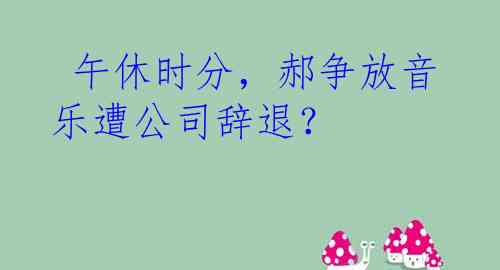  午休时分，郝争放音乐遭公司辞退？