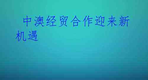  中澳经贸合作迎来新机遇