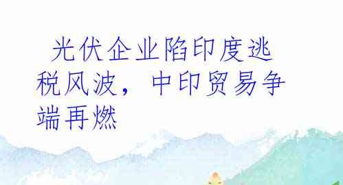  光伏企业陷印度逃税风波，中印贸易争端再燃