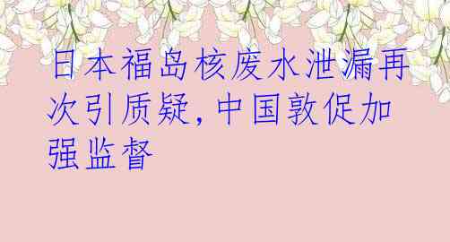 日本福岛核废水泄漏再次引质疑,中国敦促加强监督