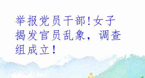 举报党员干部!女子揭发官员乱象，调查组成立！