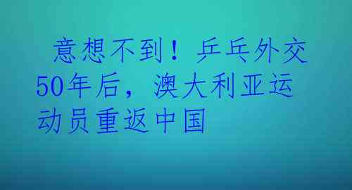  意想不到！乒乓外交50年后，澳大利亚运动员重返中国