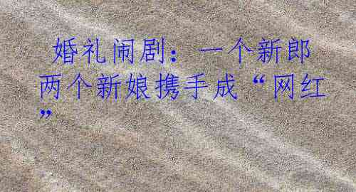  婚礼闹剧：一个新郎两个新娘携手成“网红”