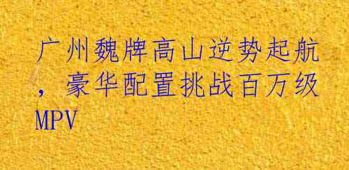 广州魏牌高山逆势起航，豪华配置挑战百万级MPV