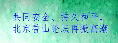 共同安全、持久和平，北京香山论坛再掀高潮