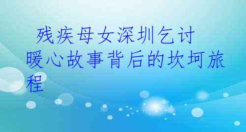 残疾母女深圳乞讨 暖心故事背后的坎坷旅程