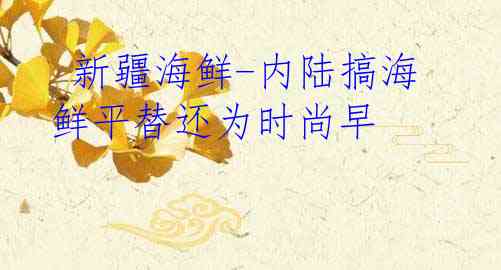  新疆海鲜-内陆搞海鲜平替还为时尚早