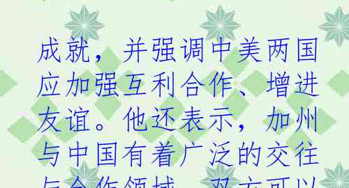 成就，并强调中美两国应加强互利合作、增进友谊。他还表示，加州与中国有着广泛的交往与合作领域，双方可以在环保、科技、贸易等