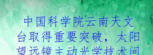  中国科学院云南天文台取得重要突破，太阳望远镜主动光学技术问题终于解决!
