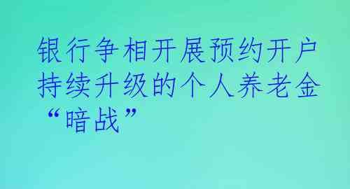 银行争相开展预约开户 持续升级的个人养老金“暗战”