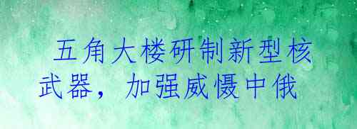  五角大楼研制新型核武器，加强威慑中俄