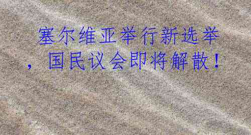  塞尔维亚举行新选举，国民议会即将解散！