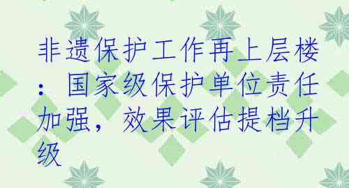 非遗保护工作再上层楼：国家级保护单位责任加强，效果评估提档升级