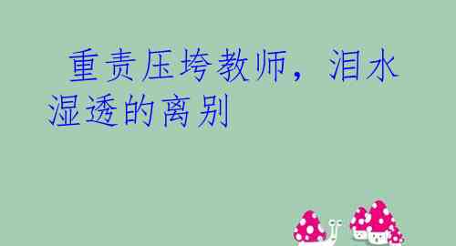  重责压垮教师，泪水湿透的离别 