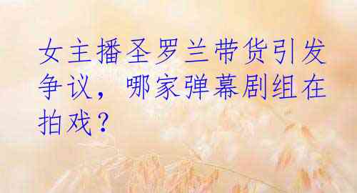 女主播圣罗兰带货引发争议，哪家弹幕剧组在拍戏？