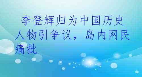  李登辉归为中国历史人物引争议，岛内网民痛批