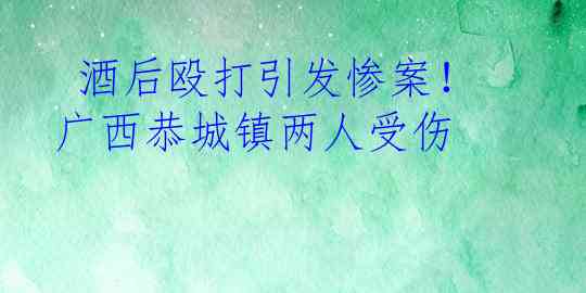 酒后殴打引发惨案！广西恭城镇两人受伤