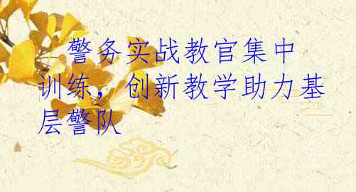   警务实战教官集中训练，创新教学助力基层警队
