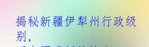 揭秘新疆伊犁州行政级别, 网友困惑解答惊人！