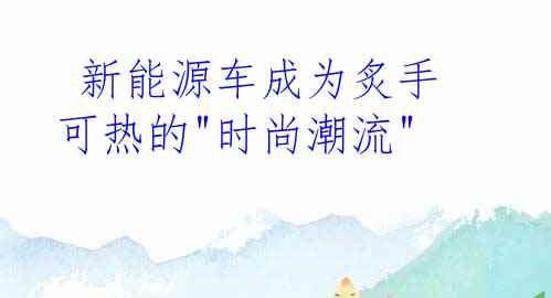  新能源车成为炙手可热的"时尚潮流"