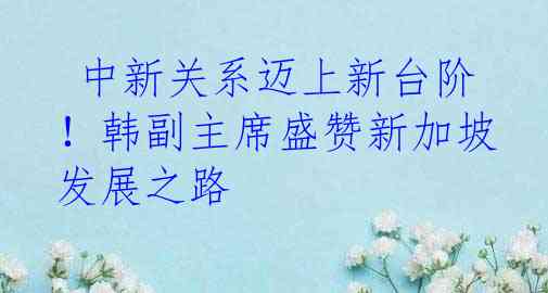  中新关系迈上新台阶！韩副主席盛赞新加坡发展之路